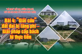 Bài 4: “Giải cứu” đất đai bị lãng phí – Giải pháp cấp bách từ thực tiễn